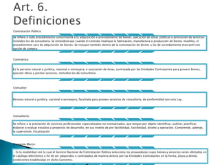 Contratación Pública: 
Se refiere a todo procedimiento concerniente a la adquisición o arrendamiento de bienes, ejecución de obras públicas o prestación de servicios 
incluidos los de consultoría. Se entenderá que cuando el contrato implique la fabricación, manufactura o producción de bienes muebles, el 
procedimiento será de adquisición de bienes. Se incluyen también dentro de la contratación de bienes a los de arrendamiento mercantil con 
opción de compra. 
Contratista: 
Es la persona natural o jurídica, nacional o extranjera, o asociación de éstas, contratada por las Entidades Contratantes para proveer bienes, 
ejecutar obras y prestar servicios, incluidos los de consultoría. 
Consultor: 
Persona natural o jurídica, nacional o extranjera, facultada para proveer servicios de consultoría, de conformidad con esta Ley. 
Consultoría: 
Se refiere a la prestación de servicios profesionales especializados no normalizados, que tengan por objeto identificar, auditar, planificar, 
elaborar o evaluar estudios y proyectos de desarrollo, en sus niveles de pre factibilidad, factibilidad, diseño u operación. Comprende, además, 
la supervisión, fiscalización 
Convenio Marco: 
. Es la modalidad con la cual el Servicio Nacional de Contratación Pública selecciona los proveedores cuyos bienes y servicios serán ofertados en 
el catálogo electrónico a fin de ser adquiridos o contratados de manera directa por las Entidades Contratantes en la forma, plazo y demás 
condiciones establecidas en dicho Convenio. 
 