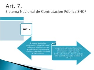 Art.7 
El Sistema Nacional de 
Contratación Pública (SNCP) es el 
conjunto de principios, normas, 
procedimientos, mecanismos y 
relaciones organizadas orientadas 
al planeamiento, 
programación, presupuestos, control, 
administración y ejecución de las 
contrataciones realizadas por las 
Entidades Contratantes. Forman parte del 
SNCP las entidades sujetas al ámbito de 
esta Ley. 
 