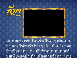 ลักษณะการรำาโทนรำาเป็นคู่ ๆ เดินเป็น
วงกลม ใช้ท่ารำาง่าย ๆ สุดแท้แต่ใครจะ
รำาหรือทำาท่าใด ไม่มีกำาหนดกฎเกณฑ์
ขอเพียงแต่ยำ่าเท้าให้ลงตามจังหวะโทน
 