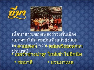 เนื้อหาสาระของเพลงรำาวงพื้นเมือง
นอกจากให้ความบันเทิงแล้วยังสอด
แทรกอารมณ์ ความรู้ ขนบธรรมเนียม
ประเพณี
• ช่อมาลีช่อมาลี
• เธอรำาช่างน่าดูเธอรำาช่างน่าดู
• หล่อจริงนะดาราหล่อจริงนะดารา• ตามองตาตามองตา
• ยวนยาเหลยวนยาเหล
• ใกล้เข้าไปอีกนิดใกล้เข้าไปอีกนิด
 