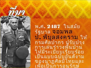     
พ.ศ. 2487  ในสมัย
รัฐบาล จอมพล
ป. พิบูลสงคราม ให้
กรมศิลปากร ปรับปรุง
การเล่นรำาวงพื้นบ้าน
ให้มีระเบียบเรียบร้อย
เป็นแบบฉบับอันดีงาม
ของนาฏศิลป์ไทยและ
เพื่อเป็นการอนุรักษ์
 