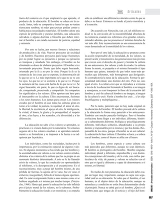 597
Artículos
fuera del contexto en el que empleará lo que aprende, el
producto de la educación. El hombre se educa en la es-
cuela. Antes, todo se compartía y hasta los que no tenían
tierra para sembrar, ni redes para pescar podían comer y
había pocas necesidades materiales. El hombre añora una
especie de perfección y paraíso perdidos, una educación
salvadora o alguna doctrina o filosofía que deben retor-
nar al hombre a un estado necesario de justicia, equidad
y armonía.
Por esto se lucha, por nuevas formas y relaciones
de producción y de vida. Nuevos proyectos de sociedad
y de hombre. Hacemos proyectos para luego frustrarnos
por no poder lograr su ejecución o porque su ejecución
es tramposa y amañada. Sin embargo, el hombre no ha
eliminado su deseo de elaborar proyectos. El hombre vive
inventando proyectos. Siente que debe seguir buscando,
orientado por la fe y no por la vista. Porque la fe es la
sustancia de las cosas que se esperan, la demostración de
lo que no se ve. Lo más importante es lo que no se ve con
los ojos. Lo que no se ve sostiene a lo que se ve. Porque
la sustancia de las cosas está hecha de lo que no se ve. Se
sigue buscando, sin parar, lo que es digno de ser busca-
do, conquistado, preservado y compartido. Se comparten
los significados y los valores. Ellos aportan una base para
el intercambio en la cultura. Ellos encementan, fusionan
a los seres humanos. Los juntan para crecer. Los valores
creados por el hombre en casi todas las culturas giran en
torno a la verdad, la justicia, la equidad, el amor al otro,
la libertad, la excelencia, el apoyo al otro, la inteligencia,
la virtud, el honor, la gloria y la prosperidad; el respeto
al otro, a las leyes, a los acuerdos, a la diversidad y a las
diferencias.
La educación no sabe si los valores se aprenden, se
practican o si vienen dados por la naturaleza. No estamos
seguros de si los valores enseñan o se aprenden natural-
mente o se formalizan y se imponen a la fuerza o se ad-
quieren por la práctica.
Los individuos, como las sociedades, luchan por la
importancia, por la estimación especial de algunos valo-
res. En algunos momentos se ha creído que los hombres y
la sociedad andan sin valores o con valores controvertidos,
distintos a los valores de la cultura que les es propia en un
momento histórico determinado. A esto se le ha llamado
crisis de valores, lo que ha conducido en oportunidades
al nihilismo, a la desesperación y al escepticismo. Es el
reconocimiento, muy a pesar del hombre mismo, de una
pérdida de fuerzas, la agonía de lo vano, fue en vano el
esfuerzo; inseguridad y falta de al menos alguna oportuni-
dad. Es estar avergonzado frente a uno mismo como si se
hubiese engañado a sí mismo por mucho tiempo. (Nietzs-
che, 1968). Hasta qué punto la educación ha sido influida
por el juicio moral de los valores, no lo sabemos. Proba-
blemente la educación tiende a ser moralista y se empeña
sólo en establecer una diferencia valorativa entre lo que se
debe o no hacer. Entonces se tiende al juicio moralista y
a la sanción.
De acuerdo con Nietzsche, (op. cit.) el nihilismo ra-
dical es la convicción de la insostenibilidad absoluta de
la existencia, cuando nos referimos a los grandes valores,
entender además, que no poseemos el mínimo derecho de
ver más allá. Este reconocimiento es una consecuencia de
creer demasiado en la moralidad de los valores.
Pero por el otro lado, la educación se propone como
la acción responsable de la moralidad, de los valores, su
preservación y transmisión a las generaciones más jóvenes
que crecen con el derecho de poseer y heredar la cultura
de sus antecesores, los valores y todo lo creado. La cultura
forma la mente, se perpetúa a sí misma formando el tipo
humano que quiere, tratando de que todos sean más pa-
recidos que diferentes, más homogéneos que desiguales.
Es contradictoria la tarea de la educación. Formar la per-
sonalidad individual, uno distinto del otro. Pero no, uno
igual al otro. La cultura cree que se reproduce a sí misma
a través de la educación formando al hombre a su imagen
y semejanza, es casi trasponer la frase de la creación del
hombre: y creó la cultura al hombre a su imagen, a imagen
de la cultura lo creó. Varón y hembra los creó… y les dijo
fructifíquense y multiplíquense…
Por lo tanto, pareciera que no hay nada original en
la educación del hombre. El hombre procede de la cultura
y la educación lo forma muy parecido a los antecesores.
También con mucho parecido biológico. Pero el hombre
evoluciona hasta llegar a ser individuo, diferente, históri-
ca y culturalmente diferente, biológica y psicológicamente
diferente. Individuos solitarios, abandonados a su propio
destino y responsables por sí mismos y por los demás. Res-
ponsable de los otros, porque el hombre es un ser cultural.
La educación lo hace cultura. El hombre se hace y se educa
con el hombre, como el hierro se afila con el hierro.
Los hombres, como especie y como cultura son
más parecidos que diferentes, aunque no sean idénticos.
El hombre es prerrogativa del hombre. Hombre singular,
individual, plural y diferente, impredecible y con disími-
les concepciones del mundo y de la vida, con estilos par-
ticulares de vida, de pensar y valorar su relación con el
otro que es igual y diferente y capaz de determinarse a sí
mismo, en libertad.
En medio de este panorama, la educación debe ocu-
par un lugar muy importante, aunque no sepa con segu-
ridad cuál es su ubicación. Se sabe que el hombre, el ser
humano, es el objeto único de la educación, aunque su
naturaleza y condición no estén bien determinadas desde
el principio. Nunca se sabrá qué es el hombre. ¿Qué es el
hombre para que tengas de él noticia y el hijo del hom-
EDUCERE• Artículosarbitrados• ISSN:1316-4910• Año11,Nº39•Octubre-Noviembre-Diciembre,2007•595-604.
 