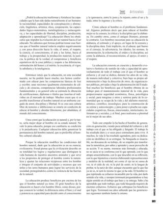 601
¿Podrá la educación trasformar y fortalecer las capa-
cidades que le han sido dadas naturalmente al ser humano:
la racionalidad, capacidades de conceptuación y abstrac-
ción, lingüística, artística, ética, cooperación, las capaci-
dades lógico-matemática, metalingüística y metacogniti-
va, y las capacidades de libertad, disciplina, producción,
adaptación y aprendizaje? La educación libera los obstá-
culos que impiden la evolución del ser natural hacia el ser
educado. No sabemos qué formas podrían tomar esas fuer-
zas que el hombre natural todavía emplea negativamente
y con poca dirección hacia la vida, el amor, el respeto,
la ciencia, el conocimiento, el arte y las letras, hacia el
trabajo y la prosperidad, la producción material, la justi-
cia, la política de la verdad, el compromiso y beneficios
equitativos de la cosa pública y respeto a las diferencias,
estimulación del honor y el mérito, la excelencia, el vigor,
la sabiduría y la inteligencia.
Entristece intuir que la educación, en esta sociedad
nuestra, no ha podido hacer mucho, nos hemos confor-
mado con educar para las competencias básicas de leer
y escribir, unas nociones igualmente elementales de cál-
culo y de ciencias, competencias laborales profesionales
fundamentales y en general sólo se estimula la obtención
de certificaciones, diplomas o títulos que insertan al indi-
viduo en el mercado de trabajo. Muchos creen que sí es
posible transformar el hombre natural en un ambiente car-
gado de amor, disciplina y libertad. Si se crea una cultura
libre de temores e inhibiciones se estaría en condición de
educar al hombre y abordar libremente, por añadidura, el
mundo del conocimiento.
Unos creen que la educación es natural y, por lo tan-
to, sería mejor dejar al hombre en su estado natural. No
vale la pena educarlo, porque eso cambiaría su condición
y lo perjudicaría. Cualquier educación debe garantizar la
permanencia del hombre natural, que es preferible al hom-
bre cultural educado.
Porque la educación modifica las condiciones del
hombre natural, dado que la educación es en su esencia,
civilizatoria. Freud piensa que la civilización describe en
su totalidad los logros y regulaciones que distinguen la
vida humana de nuestros ancestros animales y que sirve
a los propósitos de proteger al hombre contra la natura-
leza y ajustar las relaciones recíprocas entre los hombre
e integrar el conjunto de actividades y recursos que son
útiles a los seres humanos para lograr los servicios de la
sociedad, protegiéndolos contra la violencia de las fuerzas
de lo natural.
La educación produce beneficios por encima de los
que el hombre natural ya tiene. El gran beneficio de la
educación es hacer a los hombre libres, como dioses, por-
que conocen la verdad, la diferencia entre el bien y el mal
y potencia su capacidad para decidir entre el conocimiento
y la ignorancia, entre lo justo y lo injusto, entre el ser y la
nada, entre lo ingenuo y la crítico.
Cómo educar al hombre es el problema fundamen-
tal. Algunos prefieren decir que para educar al hombre
mejor es la censura, la crítica y la disciplina que la alaban-
za. En cambio otros, como el antiguo Homero, piensan
lo contrario. Los hombres necesitan para su educación la
alabanza, el estímulo y el apoyo, en lugar de la censura y
la disciplina dura. Está implícito, en el educar, qué bueno
es el consejo, la advertencia, los ideales, las normas, la
amonestación, la exhortación, el orden y la disciplina; así
como la alabanza, el reconocimiento, el apoyo, el amor y
el respeto.
La educación consiste en creación y desarrollo evo-
lutivo e histórico de sentido de vida y capacidad de apro-
vechamiento de todo el trabajo con el que el hombre se
esfuerza y al cual se dedica, durante los años de su vida,
de manera individual y colectiva; bien bajo su propia ad-
ministración o bajo la dirección de otros, de organizacio-
nes públicas, privadas o bajo la administración del Estado.
Son muchos los beneficios que el hombre obtiene de su
trabajo para el mantenimiento material de la vida, para
proporcionarse seguridad económica, física, psicológica
y social; para integrase a otros y sentirse parte de la co-
munidad que se ocupa de la vida y del adelanto material,
artístico, científico, tecnológico; para la construcción de
su estima y autoconcepto, y para poner a prueba sus capa-
cidades cognitivas, físicas, emocionales, intelectuales, in-
formativas y sociales, y al final, para realizarse a plenitud
en lo mejor de sus años.
Todo este empeño lo ha hecho el hombre de genera-
ción en generación, viendo poca utilidad del esfuerzo y del
trabajo con el que se ha obligado y fatigado. El trabajo le
ha resultado duro y a veces poco estimulante para vivir. A
muchos, la vida le ha resultado agotadora, pero su dedica-
ción no desfallece ni se extingue. Su búsqueda es insacia-
ble, no descansa de su trabajo, de su empeño por transfor-
mar la naturaleza, por saber y aprender y sacar provecho de
su acción. Y su mente, mientras más formada y educada,
no se sacia ni se conforma con lo que aprende, con lo que
atrapa sensorialmente, con lo que descubre en su reflexión,
con lo que hipotetiza o teoriza elaborando representaciones
y modelos de la realidad; así como el ojo no se cansa de
ver, ni el oído de oír, ni la piel de sentir, ni la lengua de
probar, ni la nariz de oler; aunque encuentre que lo que fue
ya no es, ni será lo mismo lo que ya ha sido. El hombre si-
gue repitiendo su esfuerzo incansable por la vida, por darle
sentido a la vida, y siempre terminará preguntándose si hay
algún sentido en el trabajo que hace y se entrega. Sabe y ha
aprendido que todo trabajo, que toda búsqueda requiere de
enormes esfuerzos. Esfuerzo que sobrepasa los beneficios
que logra. Terminará sus años sabiendo que las generacio-
nes siguientes también harán lo mismo.
Artículos
EDUCERE• Artículosarbitrados• ISSN:1316-4910• Año11,Nº39•Octubre-Noviembre-Diciembre,2007•595-604.
 