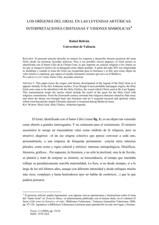 Tirant, 11 (2008), pp. 19-54
ISSN: 1579-7422
LOS ORÍGENES DEL GRIAL EN LAS LEYENDAS ARTÚRICAS:
INTERPRETACIONES CRISTIANAS Y VISIONES SIMBÓLICAS*
Rafael Beltrán
Universitat de València
RESUMEN: El presente artículo describe en síntesis los orígenes y desarrollo literario posterior del tema
Grial, desde las primeras leyendas artúricas. Pese a sus posibles inicios paganos, el Grial pronto es
identificado con el Santo Cáliz de la Última Cena, lo que imprime un carácter religioso a los relatos en
los que se integra el motivo de su búsqueda como objeto perdido. A partir del siglo XIV esa religiosidad
se desdibuja y cuando el tema del Grial sea recuperado para la literatura y el arte será como objeto de
valor místico o espiritual, que supera el sentido netamente cristiano que tuvo en el Medievo.
PALABRAS CLAVE: Grial, Santo Cáliz, leyendas artúricas.
ABSTRACT: This paper traces the origins and literary development of the legend of the Holy Grial as it
appears initially in the first Arthurian mythos. Even though it most probably had pagan origins, the Holy
Grial soon came to be identified with the Holy Chalice, the vessel which Christ used at the Last Supper.
This transmutation wraps the stories which include the motif of the quest for the Holy Grail with
religious connotations. From the fourteenth century onwards that religious character started to fade away
and when the theme was brought back into literature and art it acquired mystical and spiritual values
which went beyond the simple Christian character it treasured during Medieval times.
KEY WORDS: Holy Grial, Holy Chalice, Arthurian legends.
El Grial, identificado con el Santo Cáliz (véase fig. 1), es un objeto tan venerado
como abierto a grandes interrogantes. Y no solamente para el cristianismo. El misterio
eucarístico le otorga un trascendente valor como símbolo de fe religiosa, pero su
atractivo alegórico –el de ese enigma colectivo que parece convocar a cada uno,
personalmente, a una empresa de búsqueda permanente– concita otros intereses
plurales, como icono y signo cultural y artístico: intereses antropológicos, filosóficos,
literarios, gráficos... Por supuesto, la literatura, y no sólo la doctrinal, sino la de ficción,
se planteó y trató de conjurar su misterio, su trascendencia, al tiempo que intentaba
reflejar su paradójicamente sencilla materialidad. Lo hizo, si no desde siempre, sí a lo
largo de los mil últimos años, aunque con diferente intensidad y desde enfoques mucho
más ricos, complejos y hasta heterodoxos (por no hablar de esotéricos…) que lo que
pudiera pensarse.
* El presente artículo amplía ligeramente -con algunas nuevas aportaciones e ilustraciones sobre el tema
del “Santo Grial” en Tirant lo Blanc- el anteriormente publicado, con el mismo título, en el volumen El
Santo Cáliz entre la historia y el culto, ‘Biblioteca Valenciana’, Valencia, Generalitat Valenciana, 2006,
pp. 87-136. Agradezco a Biblioteca Valenciana el permiso para repreducirlo en este otro lugar y formato.
 