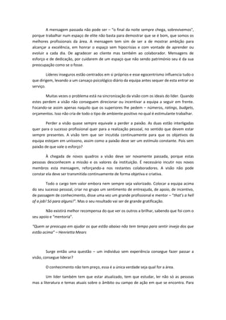 A mensagem passada não pode ser – “o final da noite sempre chega, sobrevivemos",
porque trabalhar num espaço de elite não basta para demostrar que se é bom, que somos os
melhores profissionais da área. A mensagem tem sim de ser a de mostrar ambição para
alcançar a excelência, em honrar o espaço sem hipocrisias e com vontade de aprender ou
evoluir a cada dia. De agradecer ao cliente mas também ao colaborador. Mensagens de
esforço e de dedicação, por cuidarem de um espaço que não sendo património seu é da sua
preocupação como se o fosse.
Líderes inseguros estão centrados em si próprios e esse egocentrismo influencia tudo o
que dirigem, levando a um cansaço psicológico diário da equipa antes sequer de esta entrar ao
serviço.
Muitas vezes o problema está na sincronização da visão com os ideais do líder. Quando
estes perdem a visão não conseguem direcionar ou incentivar a equipa a seguir em frente.
Focando-se assim apenas naquilo que os superiores lhe pedem – números, ratings, budgets,
orçamentos. Isso não cria de todo o tipo de ambiente positivo no qual é estimulante trabalhar.
Perder a visão quase sempre equivale a perder a paixão. As duas estão interligadas
quer para o sucesso profissional quer para a realização pessoal, no sentido que devem estar
sempre presentes. A visão tem que ser incutida continuamente para que os objetivos da
equipa estejam em uníssono, assim como a paixão deve ser um estímulo constante. Pois sem
paixão de que vale o esforço?
À chegada de novos quadros a visão deve ser novamente passada, porque estas
pessoas desconhecem a missão e os valores da instituição. É necessário incutir nos novos
membros esta mensagem, reforçando-a nos restantes colaboradores. A visão não pode
constar ela deve ser transmitida continuamente de forma objetiva e criativa.
Todo o cargo tem valor embora nem sempre seja valorizado. Colocar a equipa acima
do seu sucesso pessoal, criar no grupo um sentimento de entreajuda, de apoio, de incentivo,
de passagem de conhecimento, disse uma vez um grande profissional e mentor – “that’s a hell
of a job! Só para alguns!”. Mas o seu resultado vai ser de grande gratificação.
Não existirá melhor recompensa do que ver os outros a brilhar, sabendo que foi com o
seu apoio e “mentoria”.
“Quem se preocupa em ajudar os que estão abaixo não tem tempo para sentir inveja dos que
estão acima” – Henrietta Mears
Surge então uma questão – um individuo sem experiência consegue fazer passar a
visão, consegue liderar?
O conhecimento não tem preço, essa é a única verdade seja qual for a área.
Um líder também tem que estar atualizado, tem que estudar, ler não só as pessoas
mas a literatura e temas atuais sobre o âmbito ou campo de ação em que se encontra. Para
 