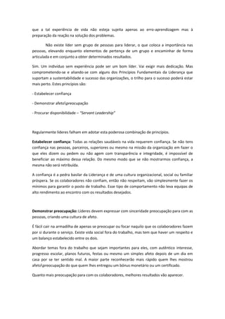 que a tal experiência de vida não esteja sujeita apenas ao erro-aprendizagem mas à
preparação da reação na solução dos problemas.
Não existe líder sem grupo de pessoas para liderar, o que coloca a importância nas
pessoas, elevando enquanto elementos de pertença de um grupo e encaminhar de forma
articulada e em conjunto a obter determinados resultados.
Sim. Um individuo sem experiência pode ser um bom líder. Vai exigir mais dedicação. Mas
comprometendo-se e aliando-se com alguns dos Princípios Fundamentais da Liderança que
suportam a sustentabilidade e sucesso das organizações, o trilho para o sucesso poderá estar
mais perto. Estes princípios são:
- Estabelecer confiança
- Demonstrar afetopreocupação
- Procurar disponibilidade – “Servant Leadership”
Regularmente líderes falham em adotar esta poderosa combinação de princípios.
Estabelecer confiança: Todas as relações saudáveis na vida requerem confiança. Se não tens
confiança nas pessoas, parceiros, superiores ou mesmo na missão da organização em fazer o
que eles dizem ou pedem ou não agem com transparência e integridade, é impossível de
beneficiar ao máximo dessa relação. Do mesmo modo que se não mostrarmos confiança, a
mesma não será retribuída.
A confiança é a pedra basilar da Liderança e de uma cultura organizacional, social ou familiar
próspera. Se os colaboradores não confiam, então não respeitam, vão simplesmente fazer os
mínimos para garantir o posto de trabalho. Esse tipo de comportamento não leva equipas de
alto rendimento ao encontro com os resultados desejados.
Demonstrar preocupação: Líderes devem expressar com sinceridade preocupação para com as
pessoas, criando uma cultura de afeto.
É fácil cair na armadilha de apenas se preocupar ou focar naquilo que os colaboradores fazem
por si durante o serviço. Existe vida social fora do trabalho, mas tem que haver um respeito e
um balanço estabelecido entre os dois.
Abordar temas fora do trabalho que sejam importantes para eles, com autêntico interesse,
progresso escolar, planos futuros, festas ou mesmo um simples afeto depois de um dia em
casa por se ter sentido mal. A maior parte reconhecerão mais rápido quem lhes mostrou
afetopreocupação do que quem lhes entregou um bónus monetário ou um certificado.
Quanto mais preocupação para com os colaboradores, melhores resultados vão aparecer.
 