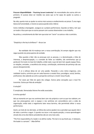Procurar disponibilidade - “Practicing Servant Leadership”: As necessidades dos outros vêm em
primeiro. O sucesso deve ser medido nas vezes que se foi capaz de ajudar os outros a
progredir.
Na vida, quanto mais se ajudar os outros mais sucesso e enaltecimento vai prezar. É uma regra
básica da humanidade, o mesmo se passa quando está a liderar.
Como indivíduo empregador, assegura-se a própria performance. Quando se lidera, tem que
se mudar o foco para que os outros possam com sucesso desenvolver o seu trabalho.
Na prática, o envolvimento do líder tem que estar em “servir” os outros e não o contrário.
“Simplicity is the key to brilliance” – Bruce Lee
Na realidade não há mudança sem a nossa contribuição, há sempre alguém que nos
segue quando nos preocupamos de verdade.
Mas quando o líder não se preocupa com as pessoas, e a desmotivação, a falta de
interesse, a despreocupação, e a vontade de faltar ao trabalho, são sentimentos que já
perduram há muito no local de trabalho, então tudo o que de bom tem aquele espaço físico,
as relações, amizades, a excelência do serviço, contribuição, sentimento de pertença vão aos
poucos desaparecendo.
E aí o esforço deixa de ser uma paixão. Passando a uma rotina enganosa, uma
realidade ilusória, contrária que em nada favorece o estado físico, psicológico, social, familiar,
profissional, não sabendo ao certo o porquê de continuar a insistir nessa fraude.
Por vezes por falta de apoio dos colegas. Outras pelas sensações que o local lhe
transmite. Outras por falta de ambição!
A solução?
É complicado. Demasiados fatores lhe estão associados.
A minha opinião?
Até ao momento em que nos sentimos bem com nós próprios e com os que nos rodeiam, em
que nos preocupamos com o espaço e nos sentimos em concordância com a visão da
organização, então todo o negativismo bate nessa barreira, não permitindo afetar a nossa
performance.
Assim, ao invés de nos derrubar, as falhas dos outros ajudam-nos a perceber que aquele não é
de todo o caminho a seguir. E quando nos tocar a nós aquela posição, a nossa aprendizagem
através dos erros dos líderes precedentes vão ser uma mais-valia.
“The first responsibility of a leader is to define reality. The last is to say thank you. In between,
the leader is a servant.” - Max DePree
 