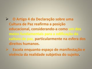  O Artigo 4 da Declaração sobre uma
Cultura de Paz reafirma a posição
educacional, considerando-a como um dos
meios fundamentais para a edificação da
cultura de paz, particularmente na esfera dos
direitos humanos.
 Escola enquanto espaço de manifestação e
vivência da realidade subjetiva do sujeito.
 