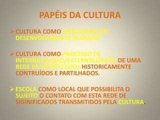 PAPÉIS DA CULTURA
CULTURA COMO MEDIADORA DO
DESENVOLVIMENTO HUMANO
CULTURA COMO PROCESSO DE
INTERNALIZAÇÃO/EXTERNALIZAÇÃO DE UMA
REDE DE SIGNIFICADOS HISTORICAMENTE
CONTRUÍDOS E PARTILHADOS.
ESCOLA COMO LOCAL QUE POSSIBILITA O
SUJEITO O CONTATO COM ESTA REDE DE
SIGINIFICADOS TRANSMITIDOS PELA CULTURA.
 