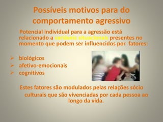 Possíveis motivos para do
comportamento agressivo
Potencial individual para a agressão está
relacionado a variáveis situacionais presentes no
momento que podem ser influencidos por fatores:
 biológicos
 afetivo-emocionais
 cognitivos
Estes fatores são modulados pelas relações sócio
culturais que são vivenciadas por cada pessoa ao
longo da vida.
 