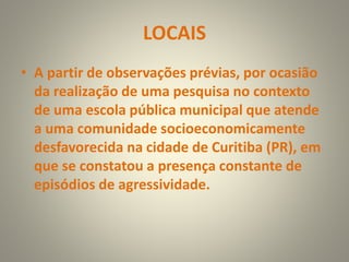 LOCAIS
• A partir de observações prévias, por ocasião
da realização de uma pesquisa no contexto
de uma escola pública municipal que atende
a uma comunidade socioeconomicamente
desfavorecida na cidade de Curitiba (PR), em
que se constatou a presença constante de
episódios de agressividade.
 