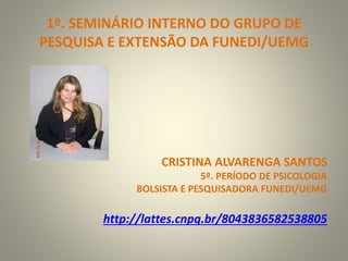 1º. SEMINÁRIO INTERNO DO GRUPO DE
PESQUISA E EXTENSÃO DA FUNEDI/UEMG
CRISTINA ALVARENGA SANTOS
5º. PERÍODO DE PSICOLOGIA
BOLSISTA E PESQUISADORA FUNEDI/UEMG
http://lattes.cnpq.br/8043836582538805
 