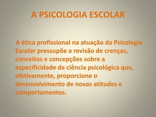 A PSICOLOGIA ESCOLAR
A ética profissional na atuação da Psicologia
Escolar pressupõe a revisão de crenças,
conceitos e concepções sobre a
especificidade da ciência psicológica que,
efetivamente, proporcione o
desenvolvimento de novas atitudes e
comportamentos.
 
