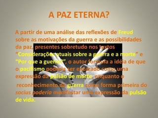 A PAZ ETERNA?
A partir de uma análise das reflexões de Freud
sobre as motivações da guerra e as possibilidades
da paz, presentes sobretudo nos textos
“Considerações atuais sobre a guerra e a morte” e
“Por que a guerra?”, o autor formula a idéia de que
o pacifismo poderia ser encarado como uma
expressão da pulsão de morte, enquanto o
reconhecimento da guerra como forma primeira do
socius poderia manifestar uma expressão da pulsão
de vida.
 