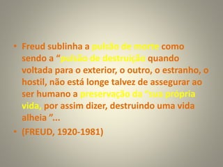 • Freud sublinha a pulsão de morte como
sendo a “pulsão de destruição quando
voltada para o exterior, o outro, o estranho, o
hostil, não está longe talvez de assegurar ao
ser humano a preservação da “sua própria
vida, por assim dizer, destruindo uma vida
alheia ”...
• (FREUD, 1920-1981)
 