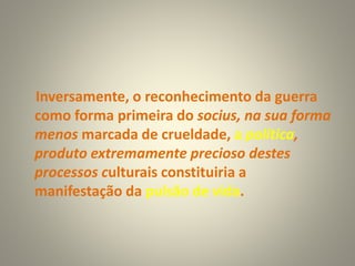 Inversamente, o reconhecimento da guerra
como forma primeira do socius, na sua forma
menos marcada de crueldade, a política,
produto extremamente precioso destes
processos culturais constituiria a
manifestação da pulsão de vida.
 