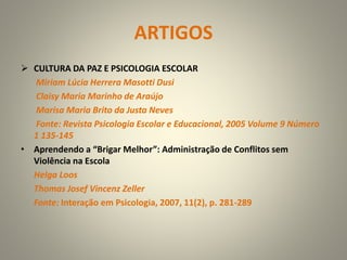 ARTIGOS
 CULTURA DA PAZ E PSICOLOGIA ESCOLAR
Miriam Lúcia Herrera Masotti Dusi
Claisy Maria Marinho de Araújo
Marisa Maria Brito da Justa Neves
Fonte: Revista Psicologia Escolar e Educacional, 2005 Volume 9 Número
1 135-145
• Aprendendo a “Brigar Melhor”: Administração de Conflitos sem
Violência na Escola
Helga Loos
Thomas Josef Vincenz Zeller
Fonte: Interação em Psicologia, 2007, 11(2), p. 281-289
 