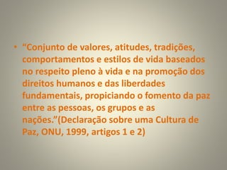 • “Conjunto de valores, atitudes, tradições,
comportamentos e estilos de vida baseados
no respeito pleno à vida e na promoção dos
direitos humanos e das liberdades
fundamentais, propiciando o fomento da paz
entre as pessoas, os grupos e as
nações.”(Declaração sobre uma Cultura de
Paz, ONU, 1999, artigos 1 e 2)
 