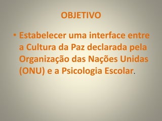 OBJETIVO
• Estabelecer uma interface entre
a Cultura da Paz declarada pela
Organização das Nações Unidas
(ONU) e a Psicologia Escolar.
 
