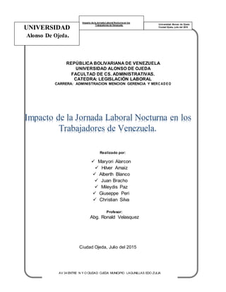 UNIVERSIDAD
Alonso De Ojeda.
Impacto de la Jornada Laboral Nocturna en los
Trabajadores de Venezuela. Universidad Alonso de Ojeda
Ciudad Ojeda, julio del 2015
REPÚBLICA BOLIVARIANA DE VENEZUELA
UNIVERSIDAD ALONSO DE OJEDA
FACULTAD DE CS. ADMINISTRATIVAS.
CATEDRA: LEGISLACIÓN LABORAL
CARRERA: ADMINISTRACION MENCION GERENCIA Y MERC AD EO
Impacto de la Jornada Laboral Nocturna en los
Trabajadores de Venezuela.
Realizado por:
 Maryori Alarcon
 Hilver Amaiz
 Alberth Blanco
 Juan Bracho
 Mileydis Paz
 Giuseppe Peri
 Christian Silva
Profesor:
Abg. Ronald Velasquez
Ciudad Ojeda, Julio del 2015
AV 34 ENTRE N Y O CIUDAD OJEDA MUNICIPIO LAGUNILLAS EDO ZULIA
 