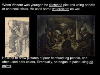 When Vincent was younger, he sketched pictures using pencils
or charcoal sticks. He used some watercolors as well.
“The Potato Eaters”
He liked to draw pictures of poor hardworking people, and
often used dark colors. Eventually, he began to paint using oil
paints.
 