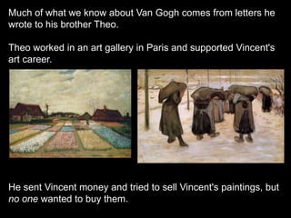 Much of what we know about Van Gogh comes from letters he
wrote to his brother Theo.
Theo worked in an art gallery in Paris and supported Vincent's
art career.
He sent Vincent money and tried to sell Vincent's paintings, but
no one wanted to buy them.
 