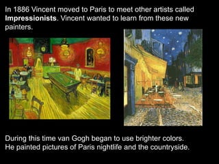 In 1886 Vincent moved to Paris to meet other artists called
Impressionists. Vincent wanted to learn from these new
painters.
During this time van Gogh began to use brighter colors.
He painted pictures of Paris nightlife and the countryside.
 