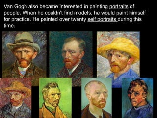 Van Gogh also became interested in painting portraits of
people. When he couldn't find models, he would paint himself
for practice. He painted over twenty self portraits during this
time.
 