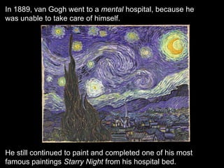 In 1889, van Gogh went to a mental hospital, because he
was unable to take care of himself.
He still continued to paint and completed one of his most
famous paintings Starry Night from his hospital bed.
 