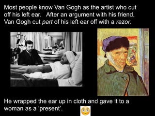 Most people know Van Gogh as the artist who cut
off his left ear. After an argument with his friend,
Van Gogh cut part of his left ear off with a razor.
He wrapped the ear up in cloth and gave it to a
woman as a ‘present’.
 