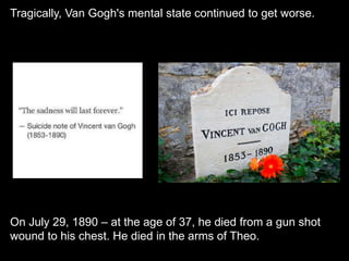 Tragically, Van Gogh's mental state continued to get worse.
On July 29, 1890 – at the age of 37, he died from a gun shot
wound to his chest. He died in the arms of Theo.
 
