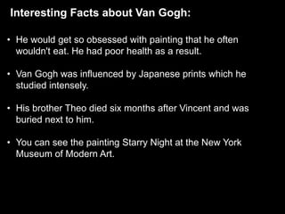 Interesting Facts about Van Gogh:
• He would get so obsessed with painting that he often
wouldn't eat. He had poor health as a result.
• Van Gogh was influenced by Japanese prints which he
studied intensely.
• His brother Theo died six months after Vincent and was
buried next to him.
• You can see the painting Starry Night at the New York
Museum of Modern Art.
 