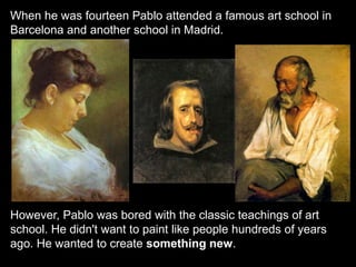 When he was fourteen Pablo attended a famous art school in
Barcelona and another school in Madrid.
However, Pablo was bored with the classic teachings of art
school. He didn't want to paint like people hundreds of years
ago. He wanted to create something new.
 