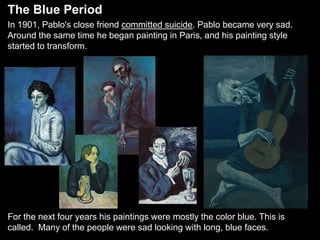In 1901, Pablo's close friend committed suicide. Pablo became very sad.
Around the same time he began painting in Paris, and his painting style
started to transform.
For the next four years his paintings were mostly the color blue. This is
called. Many of the people were sad looking with long, blue faces.
The Blue Period
 