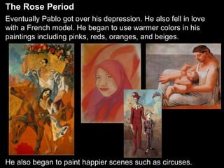 The Rose Period
Eventually Pablo got over his depression. He also fell in love
with a French model. He began to use warmer colors in his
paintings including pinks, reds, oranges, and beiges.
He also began to paint happier scenes such as circuses.
 