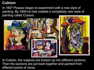 Cubism
In 1907 Picasso began to experiment with a new style of
painting. By 1909 he had created a completely new style of
painting called Cubism.
In Cubism, the subjects are broken up into different sections.
Then the sections are put back together and painted from
different points of views.
 