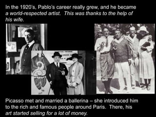 In the 1920’s, Pablo’s career really grew, and he became
a world-respected artist. This was thanks to the help of
his wife.
Picasso met and married a ballerina – she introduced him
to the rich and famous people around Paris. There, his
art started selling for a lot of money.
 