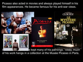 Picasso also acted in movies and always played himself in his
film appearances. He became famous for his anti-war views.
After his death, France kept many of his paintings. Today, much
of his work hangs in a collection at the Musée Picasso in Paris.
 