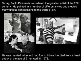 Today, Pablo Picasso is considered the greatest artist of the 20th
century. He painted in a number of different styles and created
many unique contributions to the world of art.
He was married twice and had four children. He died from a heart
attack at the age of 91 on April 8, 1973.
 