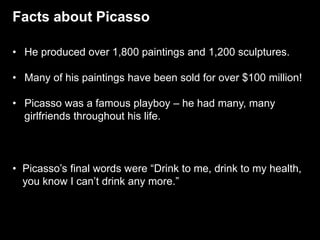 Facts about Picasso
• He produced over 1,800 paintings and 1,200 sculptures.
• Many of his paintings have been sold for over $100 million!
• Picasso was a famous playboy – he had many, many
girlfriends throughout his life.
• Picasso’s final words were “Drink to me, drink to my health,
you know I can’t drink any more.”
 