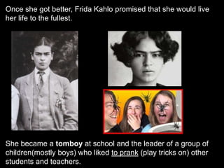 Once she got better, Frida Kahlo promised that she would live
her life to the fullest.
She became a tomboy at school and the leader of a group of
children(mostly boys) who liked to prank (play tricks on) other
students and teachers.
 