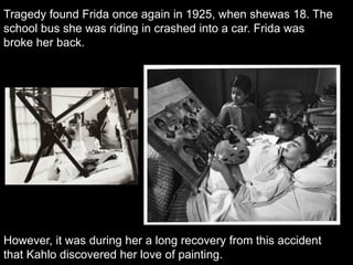 Tragedy found Frida once again in 1925, when shewas 18. The
school bus she was riding in crashed into a car. Frida was
broke her back.
However, it was during her a long recovery from this accident
that Kahlo discovered her love of painting.
 