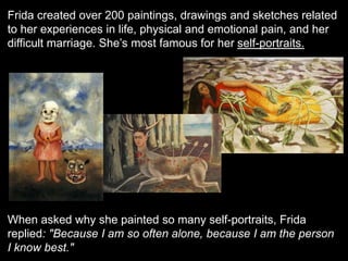 Frida created over 200 paintings, drawings and sketches related
to her experiences in life, physical and emotional pain, and her
difficult marriage. She’s most famous for her self-portraits.
When asked why she painted so many self-portraits, Frida
replied: "Because I am so often alone, because I am the person
I know best."
 