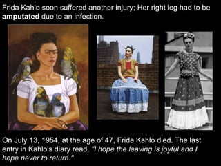 Frida Kahlo soon suffered another injury; Her right leg had to be
amputated due to an infection.
On July 13, 1954, at the age of 47, Frida Kahlo died. The last
entry in Kahlo's diary read, "I hope the leaving is joyful and I
hope never to return."
 