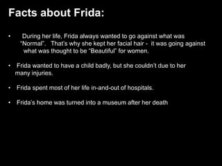 Facts about Frida:
• During her life, Frida always wanted to go against what was
“Normal”. That’s why she kept her facial hair - it was going against
what was thought to be “Beautiful” for women.
• Frida wanted to have a child badly, but she couldn’t due to her
many injuries.
• Frida spent most of her life in-and-out of hospitals.
• Frida’s home was turned into a museum after her death
 