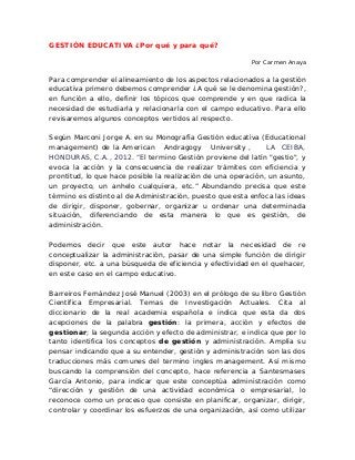 GESTIÓN EDUCATIVA ¿Por qué y para qué?
Por Carmen Anaya
Para comprender el alineamiento de los aspectos relacionados a la gestión
educativa primero debemos comprender ¿A qué se le denomina gestión?,
en función a ello, definir los tópicos que comprende y en que radica la
necesidad de estudiarla y relacionarla con el campo educativo. Para ello
revisaremos algunos conceptos vertidos al respecto.
Según Marconi Jorge A. en su Monografía Gestión educativa (Educational
management) de la American Andragogy University , LA CEIBA,
HONDURAS, C.A., 2012. “El termino Gestión proviene del latín "gestio", y
evoca la acción y la consecuencia de realizar trámites con eficiencia y
prontitud, lo que hace posible la realización de una operación, un asunto,
un proyecto, un anhelo cualquiera, etc.” Abundando precisa que este
término es distinto al de Administración, puesto que esta enfoca las ideas
de dirigir, disponer, gobernar, organizar u ordenar una determinada
situación, diferenciando de esta manera lo que es gestión, de
administración.
Podemos decir que este autor hace notar la necesidad de re
conceptualizar la administración, pasar de una simple función de dirigir
disponer, etc. a una búsqueda de eficiencia y efectividad en el quehacer,
en este caso en el campo educativo.
Barreiros Fernández José Manuel (2003) en el prólogo de su libro Gestión
Científica Empresarial. Temas de Investigación Actuales. Cita al
diccionario de la real academia española e indica que esta da dos
acepciones de la palabra gestión: la primera, acción y efectos de
gestionar; la segunda acción y efecto de administrar, e indica que por lo
tanto identifica los conceptos de gestión y administración. Amplía su
pensar indicando que a su entender, gestión y administración son las dos
traducciones más comunes del termino ingles management. Así mismo
buscando la comprensión del concepto, hace referencia a Santesmases
García Antonio, para indicar que este conceptúa administración como
“dirección y gestión de una actividad económica o empresarial, lo
reconoce como un proceso que consiste en planificar, organizar, dirigir,
controlar y coordinar los esfuerzos de una organización, así como utilizar
 