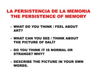 - WHAT DO YOU THINK / FEEL ABOUT
ART?
- WHAT CAN YOU SEE / THINK ABOUT
THE PICTURE OF DALÍ?
- DO YOU THINK IT IS NORMAL OR
STRANGE? WHY?
- DESCRIBE THE PICTURE IN YOUR OWN
WORDS.
LA PERSISTENCIA DE LA MEMORIA
THE PERSISTENCE OF MEMORY
