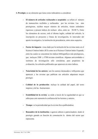 --------------------------------------------------------------------------------------------------------------------------------------------------------
Entretemas, Año 1, No 1,2004
17
1. Prestigio: es un elemento que tiene como indicadores a considerar:
- El número de artículos rechazados o aceptados: se refiere al número
de manuscritos recibidos y rechazados por las revistas. Las más
prestigiosas, reciben mayor número de artículos, tienen estándares
rigurosos y poseen índices de rechazo altos, entre un 50-90 %. Entre
los elementos de acceso, está el idioma inglés, calidad del artículo, la
inscripción en proyectos y líneas de investigación, lo innovador del
aporte investigativo, la institución de procedencia, entre otros aspectos.
- Factor de impacto: viene dado por la inclusión de las revistas tanto en el
Science Citation Index (ICI) como en el Science Citation Index Expande,
entre las cuales se concentran los índices bibliográficos más prestigiosos,
que incluyen 3500 y 5700 revistas científicas. Algunas universidades e
institutos de investigación sólo consideran, para propósitos de
evaluación, los artículos publicados que aparecen en estos índices.
- Notoriedad de los autores: son los autores destacados e influyentes que
aparecen y las revistas que publican sus artículos adquieren mayor
prestigio.
- Calidad de la producción: incluye la calidad del papel, del texto
impreso y de las ilustraciones
- Estabilidad de la revista: se mide a través de la regularidad en que se
edita pues esto aumenta la confianza de los lectores y autores.
- Tiempo: es la periodicidad que la revista lleva publicándose.
- Renombre de la institución o agencia editora o patrocinadora: alude al
prestigio ganado en función de connotación la dentro del sector que
representa.
 
