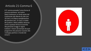 Articolo 21-Comma 6
Il 6° comma prevede l’unica forma di
censura ammessa nel nostro
Stato.Costituisce un limite posto dal
Costituente alla libertà di culto (art.
19 Cost.) e di libera manifestazione
del pensiero (art. 21 Cost.) a tutela
del pudore e della pubblica decenza
contro qualsiasi forma di oscenità.
Attualmente le leggi in vigore
tutelano i minori ad esempio da quei
programmi che possano nuocere allo
«sviluppo psichico o morale dei
minori»
 