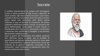 Il conflitto autorità-libertà ha sempre visti contrapposti
uomini e donne portatori di idee nuove a depositari di
vecchi princìpi. Ogni epoca storica ha avuto i suoi martiri,
costretti al silenzio e considerati nemici da sistemi sociali e
politici basati sulla coercizione della libertà perché
vedevano in essa un pericolo di sovversione del potere
costituito e dell’ordine politico e sociale. Se pensiamo alla
storia dell’Occidente, viene subito in mente Socrate, il
filosofo greco del V secolo a. C., processato e condannato
a morte per aver manifestato e divulgato il suo pensiero
liberamente e pubblicamente.
Dopo la guerra del Peloponneso che vedeva scontrarsi
due città-stato Sparta e Atene, con la sconfitta di
quest’ultima, gli Spartani entrarono dentro le mura della
città. Successivamente il governo democratico venne poi
sostituito da un governo oligarchico comandato da 30
aristocratici i quali sfruttavano la popolazione tanto che
vennero soprannominati tiranni.
Socrate
 